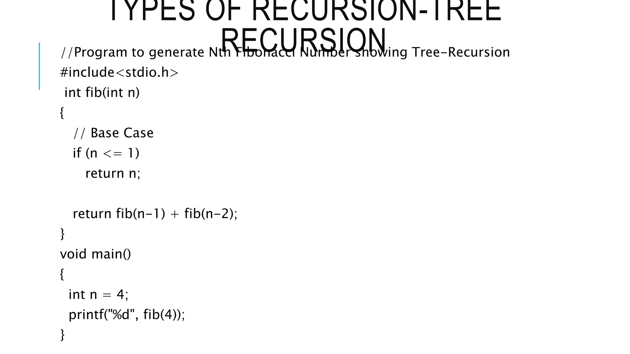 TYPES OF RECURSION-TREE RECURSION //Program to generate Nth Fibonacci Number showing Tree-Recursion #include<stdio.h> int fib(int n) { // Base Case if (n <= 1) return n; return fib(n-1) + fib(n-2); } void main() { int n = 4; printf("%d", fib(4)); } 