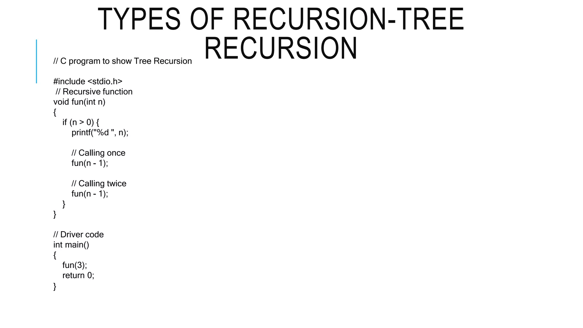 TYPES OF RECURSION-TREE RECURSION // C program to show Tree Recursion #include <stdio.h> // Recursive function void fun(int n) { if (n > 0) { printf("%d ", n); // Calling once fun(n - 1); // Calling twice fun(n - 1); } } // Driver code int main() { fun(3); return 0; } 