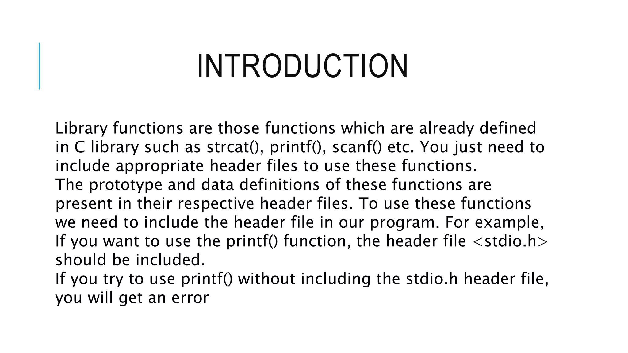 INTRODUCTION Library functions are those functions which are already defined in C library such as strcat(), printf(), scanf() etc. You just need to include appropriate header files to use these functions. The prototype and data definitions of these functions are present in their respective header files. To use these functions we need to include the header file in our program. For example, If you want to use the printf() function, the header file <stdio.h> should be included. If you try to use printf() without including the stdio.h header file, you will get an error 