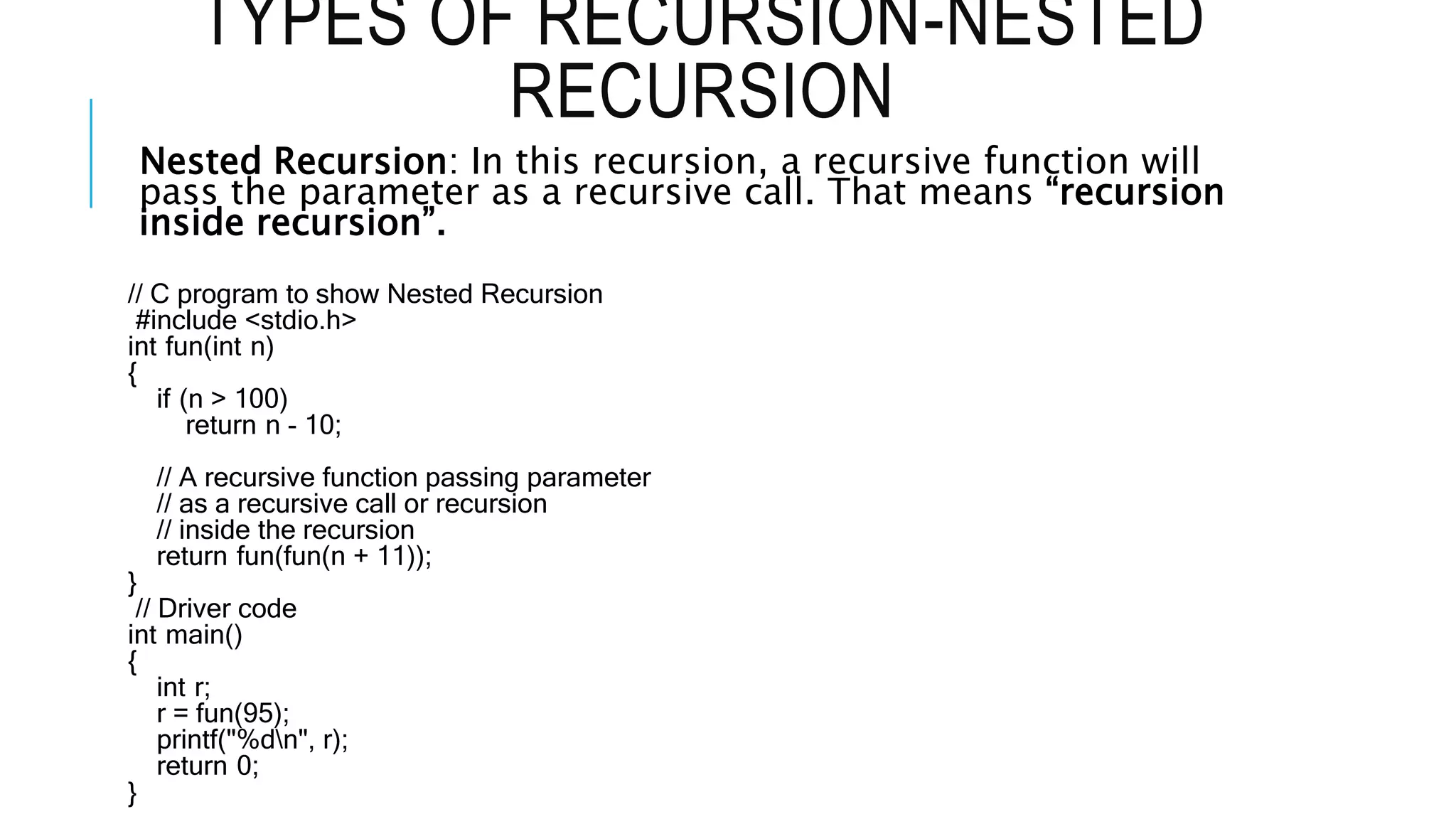TYPES OF RECURSION-NESTED RECURSION Nested Recursion: In this recursion, a recursive function will pass the parameter as a recursive call. That means “recursion inside recursion”. // C program to show Nested Recursion #include <stdio.h> int fun(int n) { if (n > 100) return n - 10; // A recursive function passing parameter // as a recursive call or recursion // inside the recursion return fun(fun(n + 11)); } // Driver code int main() { int r; r = fun(95); printf("%dn", r); return 0; } 