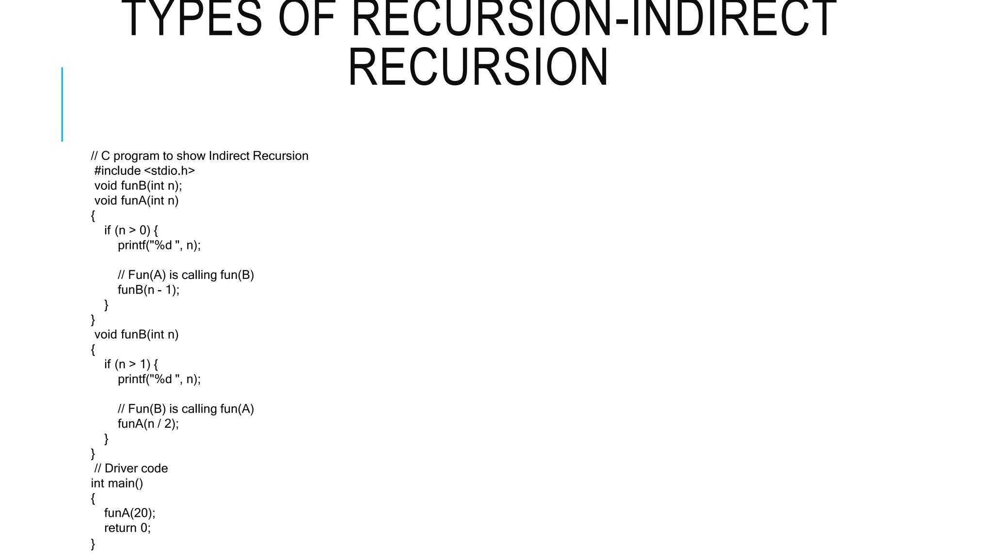 TYPES OF RECURSION-INDIRECT RECURSION // C program to show Indirect Recursion #include <stdio.h> void funB(int n); void funA(int n) { if (n > 0) { printf("%d ", n); // Fun(A) is calling fun(B) funB(n - 1); } } void funB(int n) { if (n > 1) { printf("%d ", n); // Fun(B) is calling fun(A) funA(n / 2); } } // Driver code int main() { funA(20); return 0; } 