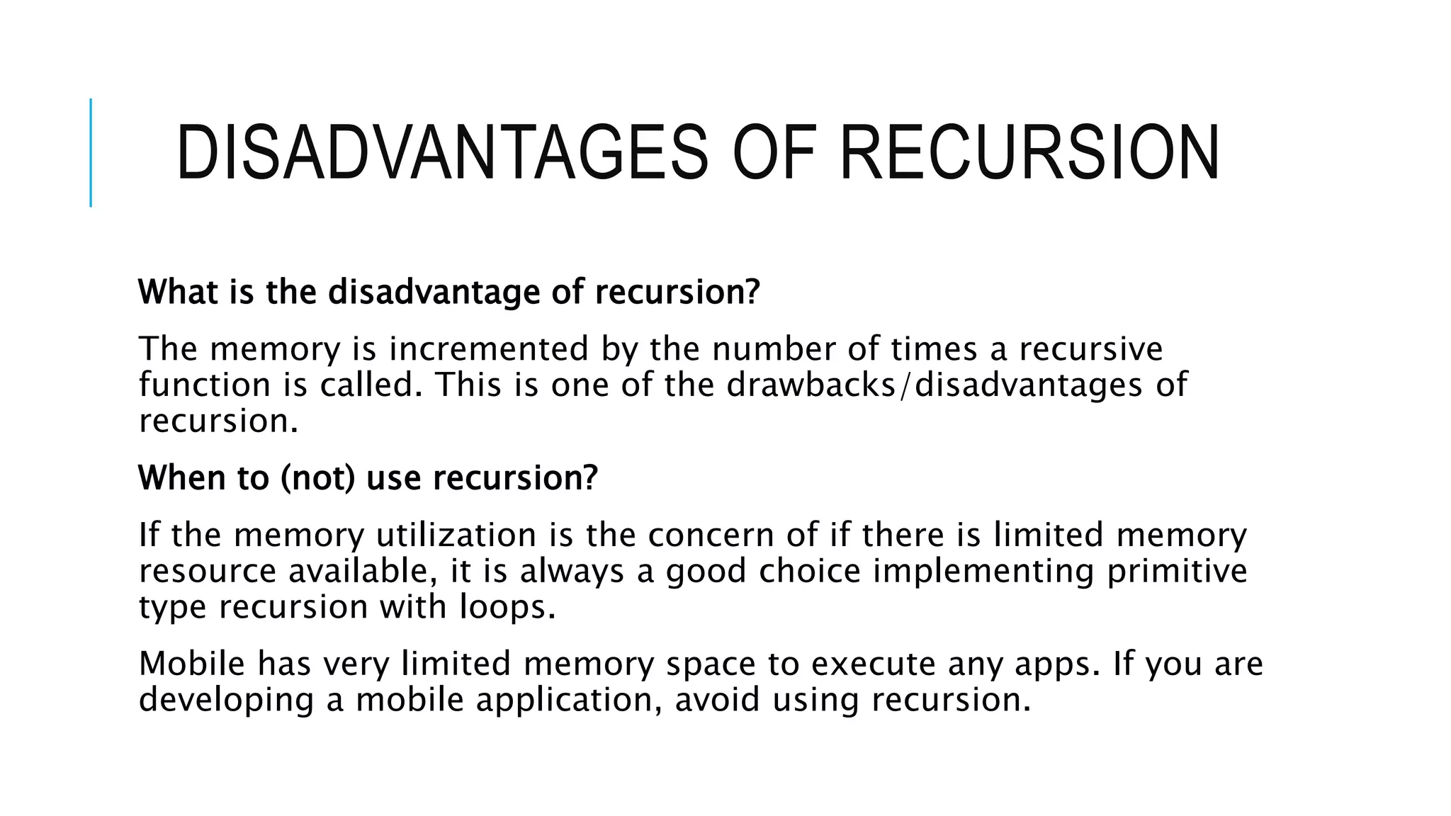 DISADVANTAGES OF RECURSION What is the disadvantage of recursion? The memory is incremented by the number of times a recursive function is called. This is one of the drawbacks/disadvantages of recursion. When to (not) use recursion? If the memory utilization is the concern of if there is limited memory resource available, it is always a good choice implementing primitive type recursion with loops. Mobile has very limited memory space to execute any apps. If you are developing a mobile application, avoid using recursion. 