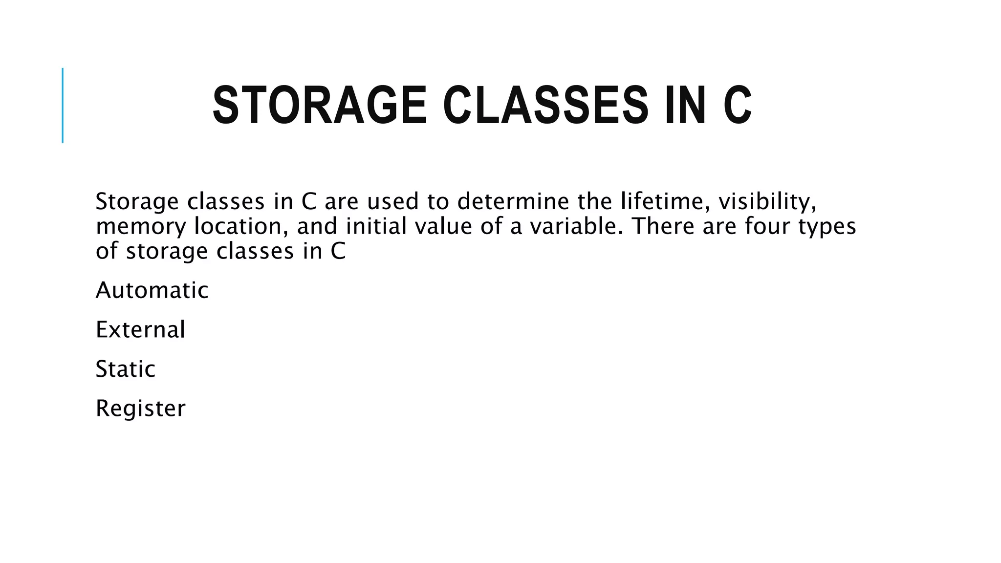 STORAGE CLASSES IN C Storage classes in C are used to determine the lifetime, visibility, memory location, and initial value of a variable. There are four types of storage classes in C Automatic External Static Register 