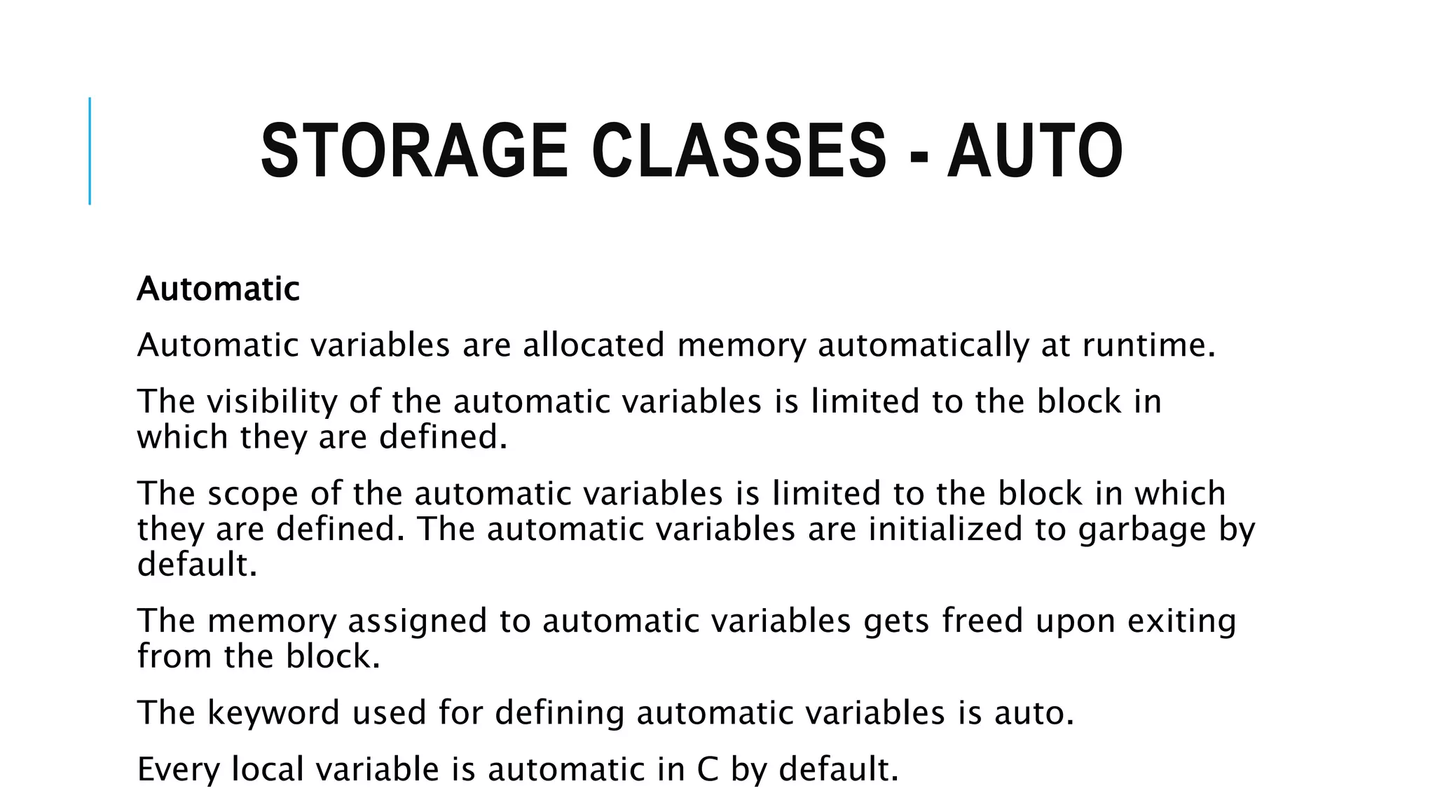 STORAGE CLASSES - AUTO Automatic Automatic variables are allocated memory automatically at runtime. The visibility of the automatic variables is limited to the block in which they are defined. The scope of the automatic variables is limited to the block in which they are defined. The automatic variables are initialized to garbage by default. The memory assigned to automatic variables gets freed upon exiting from the block. The keyword used for defining automatic variables is auto. Every local variable is automatic in C by default. 