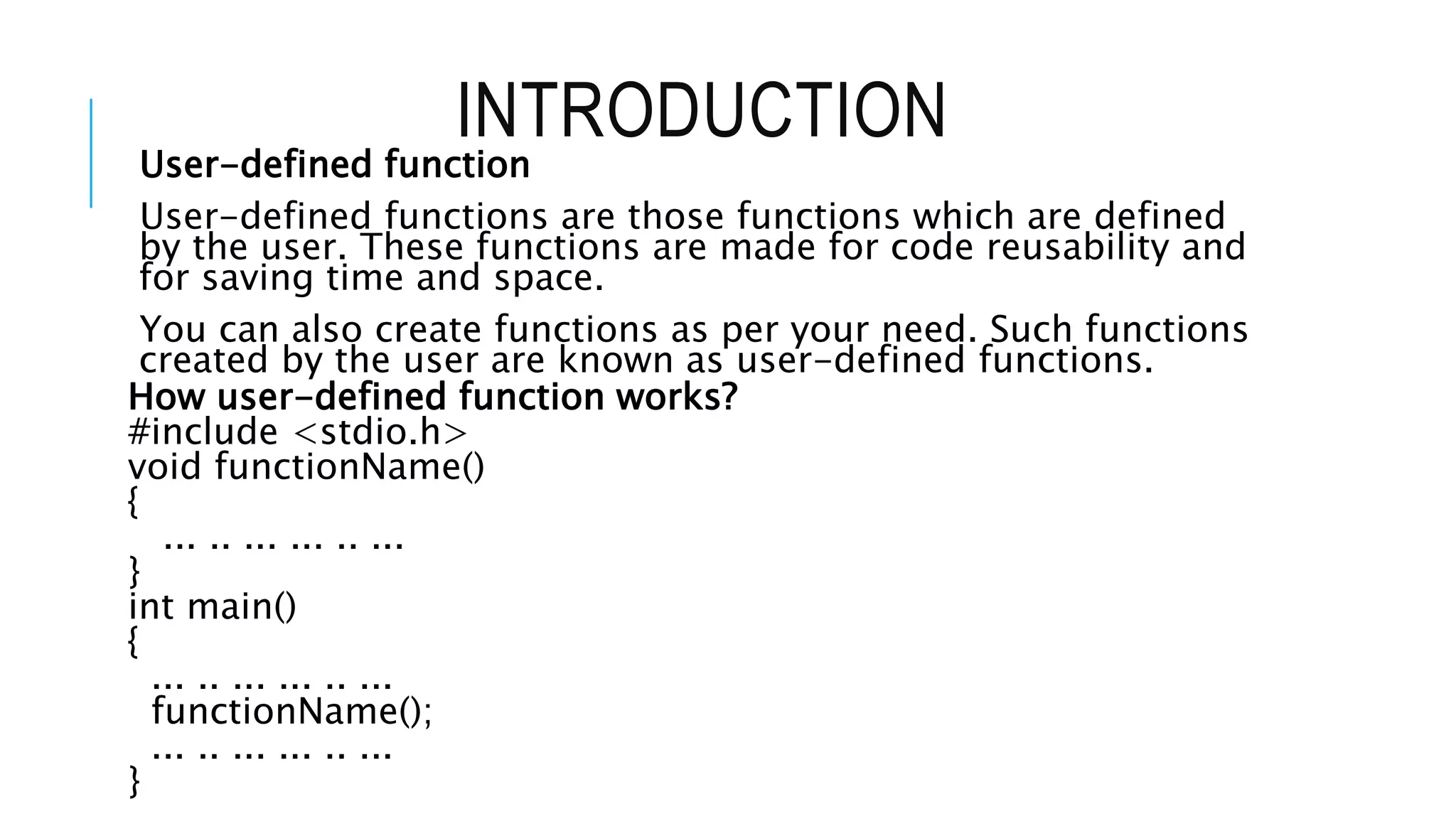 INTRODUCTION User-defined function User-defined functions are those functions which are defined by the user. These functions are made for code reusability and for saving time and space. You can also create functions as per your need. Such functions created by the user are known as user-defined functions. How user-defined function works? #include <stdio.h> void functionName() { ... .. ... ... .. ... } int main() { ... .. ... ... .. ... functionName(); ... .. ... ... .. ... } 