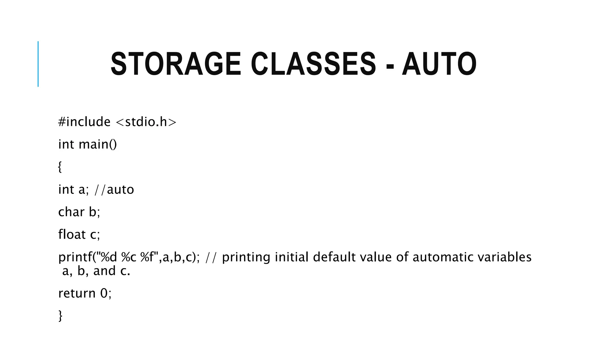 STORAGE CLASSES - AUTO #include <stdio.h> int main() { int a; //auto char b; float c; printf("%d %c %f",a,b,c); // printing initial default value of automatic variables a, b, and c. return 0; } 