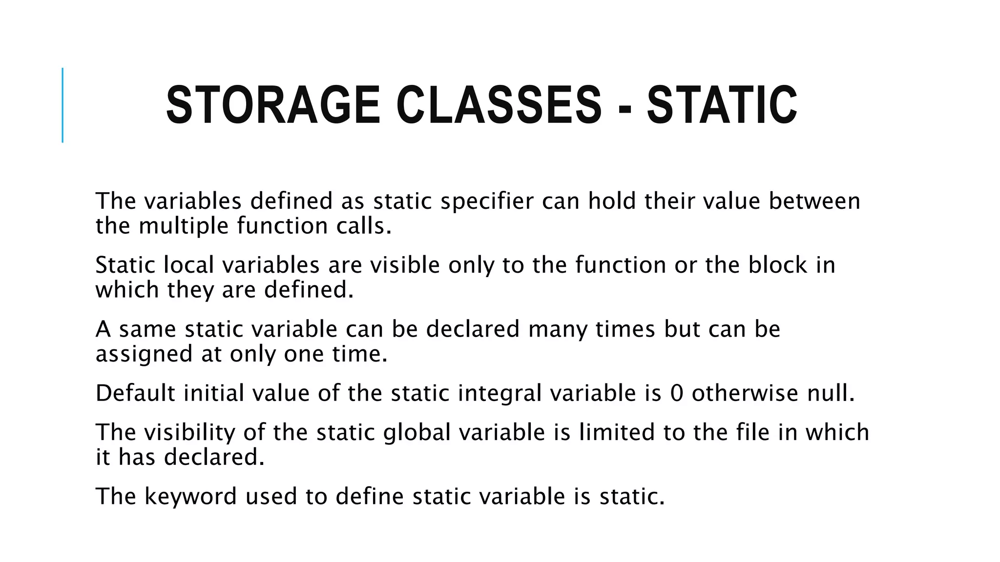 STORAGE CLASSES - STATIC The variables defined as static specifier can hold their value between the multiple function calls. Static local variables are visible only to the function or the block in which they are defined. A same static variable can be declared many times but can be assigned at only one time. Default initial value of the static integral variable is 0 otherwise null. The visibility of the static global variable is limited to the file in which it has declared. The keyword used to define static variable is static. 