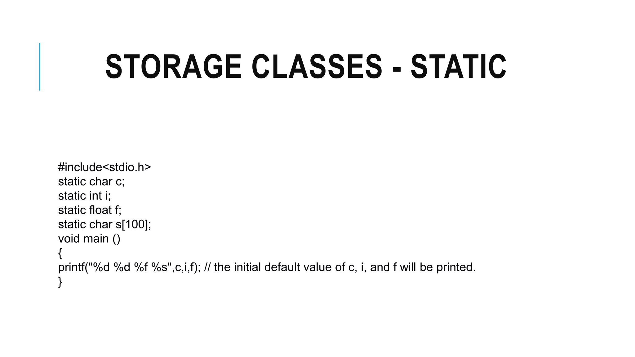 STORAGE CLASSES - STATIC #include<stdio.h> static char c; static int i; static float f; static char s[100]; void main () { printf("%d %d %f %s",c,i,f); // the initial default value of c, i, and f will be printed. } 