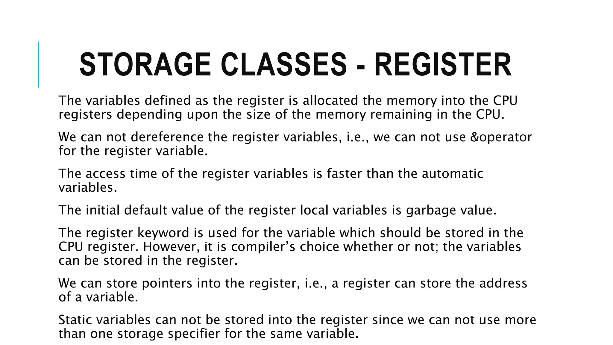 STORAGE CLASSES - REGISTER The variables defined as the register is allocated the memory into the CPU registers depending upon the size of the memory remaining in the CPU. We can not dereference the register variables, i.e., we can not use &operator for the register variable. The access time of the register variables is faster than the automatic variables. The initial default value of the register local variables is garbage value. The register keyword is used for the variable which should be stored in the CPU register. However, it is compiler’s choice whether or not; the variables can be stored in the register. We can store pointers into the register, i.e., a register can store the address of a variable. Static variables can not be stored into the register since we can not use more than one storage specifier for the same variable. 