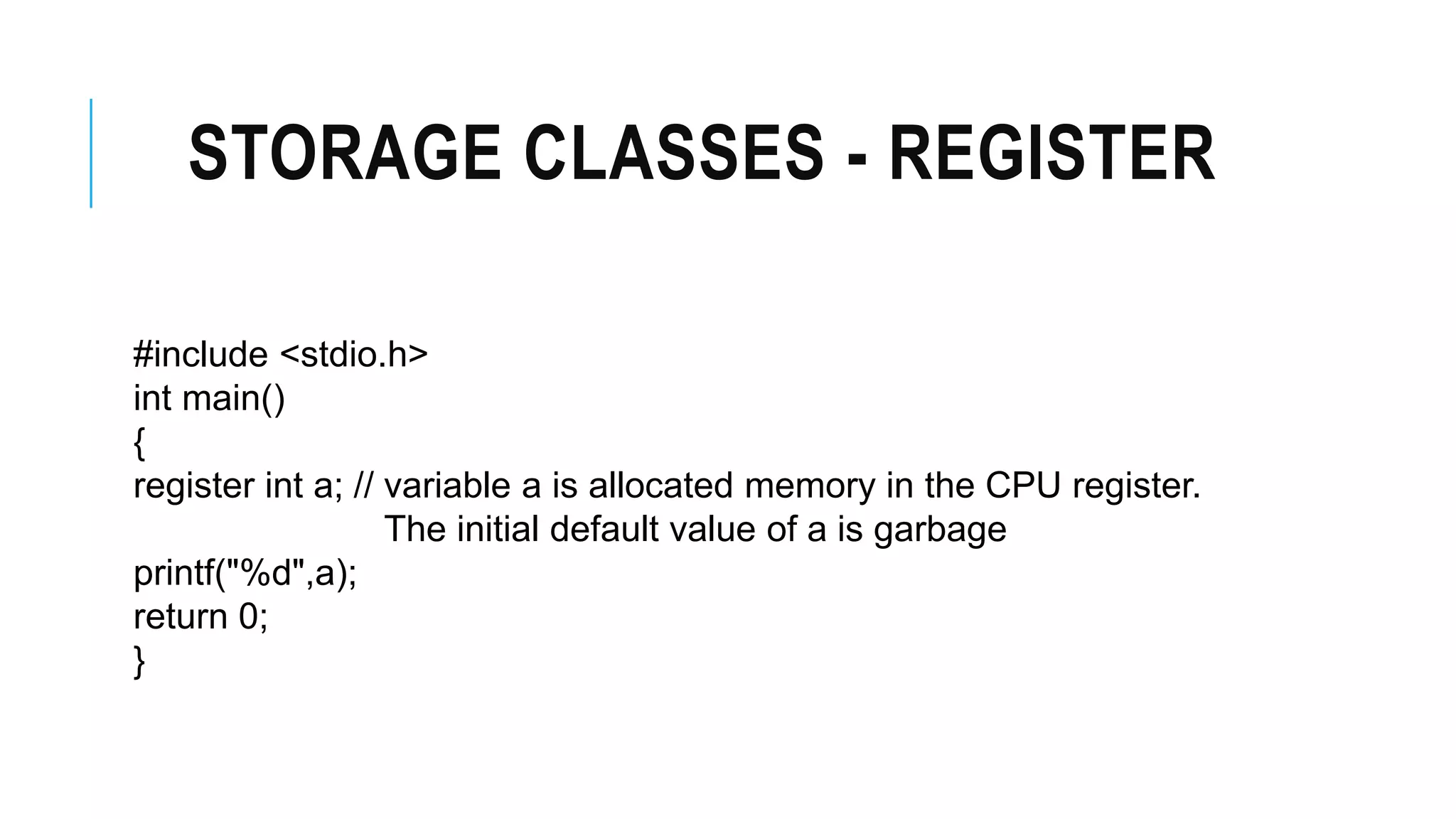STORAGE CLASSES - REGISTER #include <stdio.h> int main() { register int a; // variable a is allocated memory in the CPU register. The initial default value of a is garbage printf("%d",a); return 0; } 