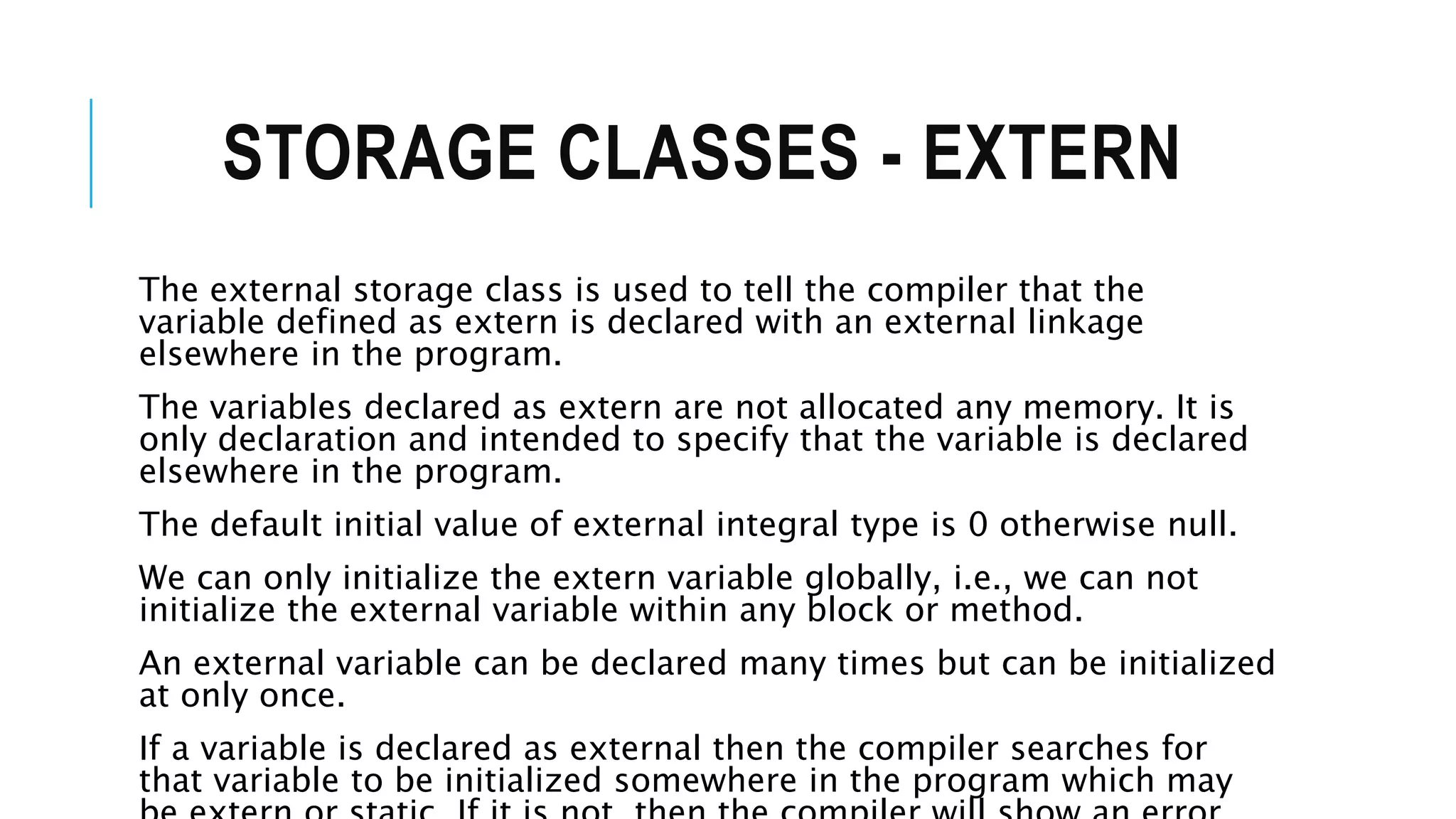 STORAGE CLASSES - EXTERN The external storage class is used to tell the compiler that the variable defined as extern is declared with an external linkage elsewhere in the program. The variables declared as extern are not allocated any memory. It is only declaration and intended to specify that the variable is declared elsewhere in the program. The default initial value of external integral type is 0 otherwise null. We can only initialize the extern variable globally, i.e., we can not initialize the external variable within any block or method. An external variable can be declared many times but can be initialized at only once. If a variable is declared as external then the compiler searches for that variable to be initialized somewhere in the program which may 