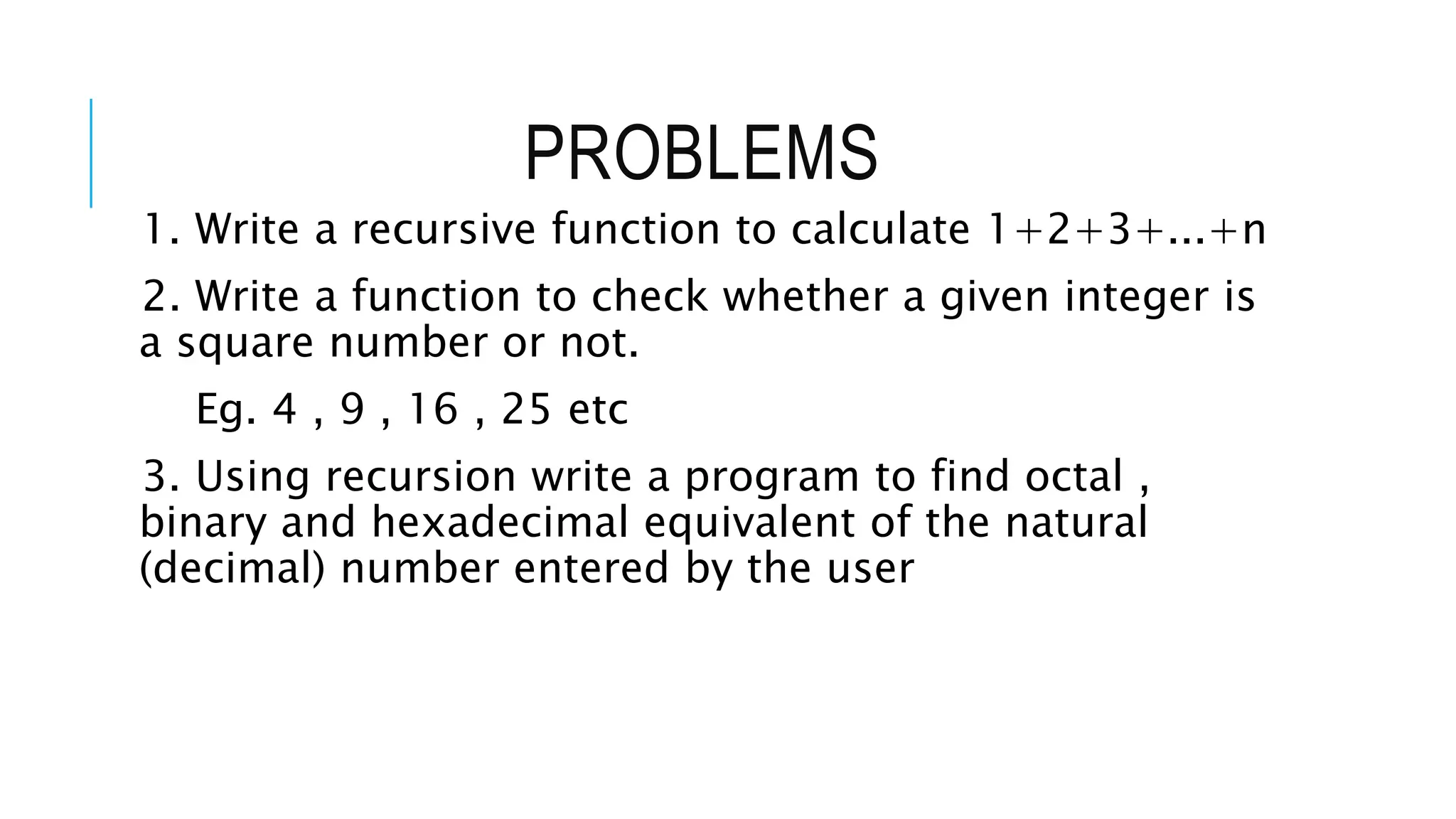 PROBLEMS 1. Write a recursive function to calculate 1+2+3+...+n 2. Write a function to check whether a given integer is a square number or not. Eg. 4 , 9 , 16 , 25 etc 3. Using recursion write a program to find octal , binary and hexadecimal equivalent of the natural (decimal) number entered by the user 
