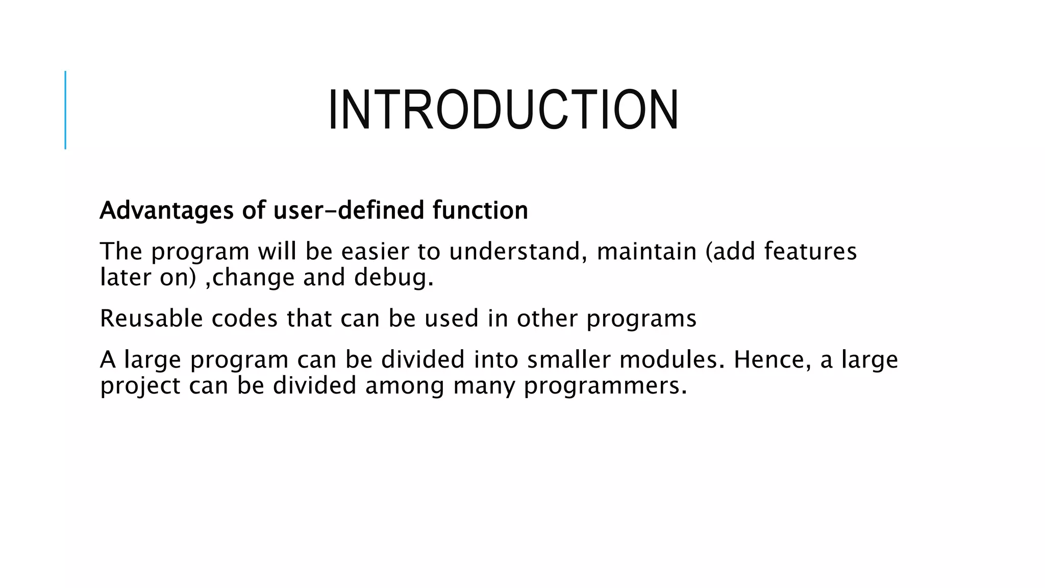INTRODUCTION Advantages of user-defined function The program will be easier to understand, maintain (add features later on) ,change and debug. Reusable codes that can be used in other programs A large program can be divided into smaller modules. Hence, a large project can be divided among many programmers. 