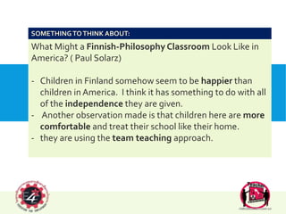 SAMPLE OF CLASSROOMS IN FINLAND
What Might a Finnish-Philosophy Classroom Look Like in
America? ( Paul Solarz)
- Children in Finland somehow seem to be happier than
children in America. I think it has something to do with all
of the independence they are given.
- Another observation made is that children here are more
comfortable and treat their school like their home.
- they are using the team teaching approach.
SOMETHINGTOTHINK ABOUT:
 