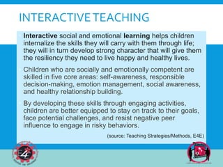 INTERACTIVETEACHING
 Interactive social and emotional learning helps children
internalize the skills they will carry with them through life;
they will in turn develop strong character that will give them
the resiliency they need to live happy and healthy lives.
 Children who are socially and emotionally competent are
skilled in five core areas: self-awareness, responsible
decision-making, emotion management, social awareness,
and healthy relationship building.
 By developing these skills through engaging activities,
children are better equipped to stay on track to their goals,
face potential challenges, and resist negative peer
influence to engage in risky behaviors.
(source: Teaching Strategies/Methods, E4E)
 