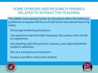 SOME OPINIONS AND RESEARCH FINDINGS
RELATEDTO INTERACTIVETEACHING
The ARMA international Center for Education offers the following
guidelines to express the focus of interactive educational teaching
styles:
 Encourage student participation.
 Use questions that stimulate response, discussion, and a hands-
on experience.
 Use teaching aids that press for answers, and capture/hold the
student’s attention.
 Set up a workgroup environment.
 Involve yourself as well as the student.
 