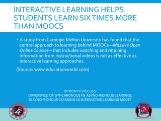 INTERACTIVE LEARNING HELPS
STUDENTS LEARN SIXTIMES MORE
THAN MOOCS
 A study from Carnegie Mellon University has found that the
central approach to learning behind MOOCs—Massive Open
Online Courses—that includes watching and retaining
information from instructional videos is not as effective as
interactive learning approaches.
(Source: www.educationworld.com)
OPTIONTO DISCUSS:
DIFFERENCE OF SYNCHRONOUS VS ASYNCHRONOUS LEARNING;
IS SYNCHRONOUS LEARNING AN INTERACTIVE LEARNING MODE?
 