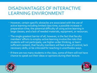 DISADVANTAGES OF INTERACTIVE
LEARNING ENVIRONMENT
 However, certain specific obstacles are associated with the use of
active learning including limited class time; a possible increase in
preparation time; the potential difficulty of using active learning in
large classes; and a lack of needed materials, equipment, or resources.
 The single greatest barrier of all, however, is the fact that faculty
members' efforts to employ active learning involve the risks that
students will not participate, use higher-order thinking, or learn
sufficient content, that faculty members will feel a loss of control, lack
necessary skills, or be criticized for teaching in unorthodox ways.
 If there are too many students in the class, some of them will not have
chance to speak out their ideas or opinions during their lecture.
 