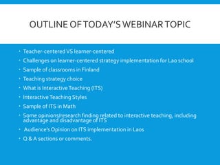 OUTLINE OFTODAY’SWEBINARTOPIC
 Teacher-centeredVS learner-centered
 Challenges on learner-centered strategy implementation for Lao school
 Sample of classrooms in Finland
 Teaching strategy choice
 What is InteractiveTeaching (ITS)
 InteractiveTeaching Styles
 Sample of ITS in Math
 Some opinions/research finding related to interactive teaching, including
advantage and disadvantage of ITS
 Audience’s Opinion on ITS implementation in Laos
 Q & A sections or comments.
 
