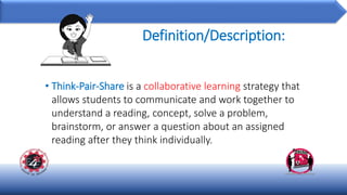 Definition/Description:
• Think-Pair-Share is a collaborative learning strategy that
allows students to communicate and work together to
understand a reading, concept, solve a problem,
brainstorm, or answer a question about an assigned
reading after they think individually.
 