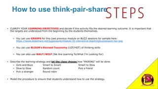 How to use think-pair-share
• CLARIFY YOUR LEARNING OBJECTIVES and decide if this activity fits the desired learning outcome. It is important that
the targets are understood from the beginning by the students themselves.
• You can use GRASPS for this (see previous module on BUZZ sessions for sample here:
https://www.slideshare.net/jugawayne/module-32-interactive-teachingbuzzsession-lao-jwg
• You can use BLOOM’s Revised Taxonomy (LOT/HOT) of thinking skills
• You can also use WALT/WILF (We Are Learning To/What I’m Looking For)
• Describe the learning-strategy and let the class choose how “PAIRING” will be done:
• Girls and Boys Smart to Smart Smart to Slow
• Slow to Slow Random count Pick a friend
• Pick a stranger Round robin
• Model the procedure to ensure that students understand how to use the strategy.
 