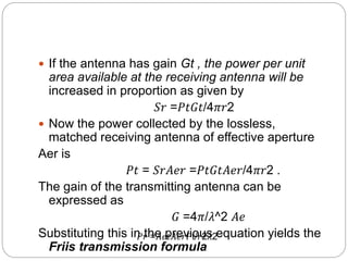  If the antenna has gain Gt , the power per unit
area available at the receiving antenna will be
increased in proportion as given by
𝑆𝑟 =𝑃𝑡𝐺𝑡/4𝜋𝑟2
 Now the power collected by the lossless,
matched receiving antenna of effective aperture
Aer is
𝑃𝑡 = 𝑆𝑟𝐴𝑒𝑟 =𝑃𝑡𝐺𝑡𝐴𝑒𝑟/4𝜋𝑟2 .
The gain of the transmitting antenna can be
expressed as
𝐺 =4𝜋/𝜆^2 𝐴𝑒
Substituting this in the previous equation yields the
Friis transmission formula
𝑃𝑟 =𝐴𝑒𝑡𝐴𝑒𝑟𝑃t/𝑟2𝜆2
 