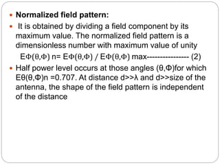  Normalized field pattern:
 It is obtained by dividing a field component by its
maximum value. The normalized field pattern is a
dimensionless number with maximum value of unity
EΦ(θ,Φ) n= EΦ(θ,Φ) / EΦ(θ,Φ) max---------------- (2)
 Half power level occurs at those angles (θ,Φ)for which
Eθ(θ,Φ)n =0.707. At distance d>>λ and d>>size of the
antenna, the shape of the field pattern is independent
of the distance
 