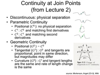 Continuity at Join Points
(from Lecture 2)
• Discontinuous: physical separation
• Parametric Continuity
• Positional (C0 ): no physical separation
• C1 : C0 and matching first derivatives
• C2 : C1 and matching second
derivatives
• Geometric Continuity
• Positional (G0 ) = C0
• Tangential (G1) : G0 and tangents are
proportional, point in same direction,
but magnitudes may differ
• Curvature (G2) : G1 and tangent lengths
are the same and rate of length change
is the same
source: Mortenson, Angel (Ch 9), Wiki
 