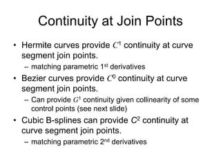 Continuity at Join Points
• Hermite curves provide C1 continuity at curve
segment join points.
– matching parametric 1st derivatives
• Bezier curves provide C0 continuity at curve
segment join points.
– Can provide G1 continuity given collinearity of some
control points (see next slide)
• Cubic B-splines can provide C2 continuity at
curve segment join points.
– matching parametric 2nd derivatives
 