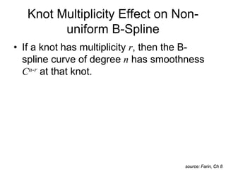 • If a knot has multiplicity r, then the B-
spline curve of degree n has smoothness
Cn-r at that knot.
Knot Multiplicity Effect on Non-
uniform B-Spline
source: Farin, Ch 8
 
