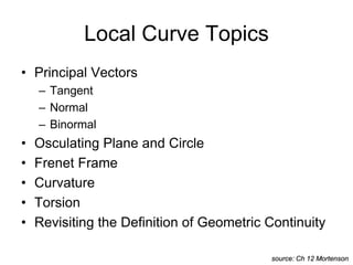 Local Curve Topics
• Principal Vectors
– Tangent
– Normal
– Binormal
• Osculating Plane and Circle
• Frenet Frame
• Curvature
• Torsion
• Revisiting the Definition of Geometric Continuity
source: Ch 12 Mortenson
 
