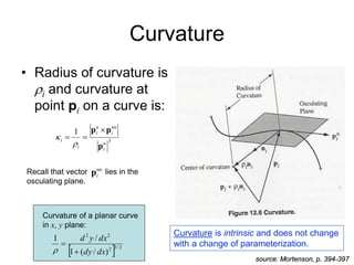 Curvature
• Radius of curvature is
i and curvature at
point pi on a curve is:
3
1
u
i
uu
i
u
i
i
i
p
p
p 




source: Mortenson, p. 394-397
  2
/
3
2
2
2
)
/
(
1
/
1
dx
dy
dx
y
d



Curvature of a planar curve
in x, y plane:
uu
i
p
Recall that vector lies in the
osculating plane.
Curvature is intrinsic and does not change
with a change of parameterization.
 