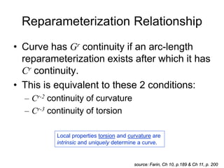 Reparameterization Relationship
• Curve has Gr continuity if an arc-length
reparameterization exists after which it has
Cr continuity.
• This is equivalent to these 2 conditions:
– Cr-2 continuity of curvature
– Cr-3 continuity of torsion
source: Farin, Ch 10, p.189 & Ch 11, p. 200
Local properties torsion and curvature are
intrinsic and uniquely determine a curve.
 