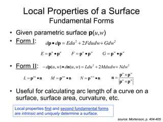 Local Properties of a Surface
Fundamental Forms
• Given parametric surface p(u,w)
• Form I:
• Form II:
• Useful for calculating arc length of a curve on a
surface, surface area, curvature, etc.
2
2
2 Gdw
Fdudw
Edu
d
d 


 p
p
Local properties first and second fundamental forms
are intrinsic and uniquely determine a surface.
source: Mortenson, p. 404-405
w
w
w
u
u
u
G
F
E p
p
p
p
p
p 





2
2
2
)
,
(
)
,
( Ndw
Mdudw
Ldu
w
u
d
w
u
d 



 n
p
n
p
n
p
n
p 




 ww
uw
uu
N
M
L w
u
w
u
p
p
p
p
n



 