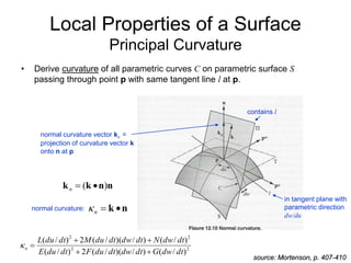 Local Properties of a Surface
Principal Curvature
• Derive curvature of all parametric curves C on parametric surface S
passing through point p with same tangent line l at p.
n
n
k
k )
( 

n
source: Mortenson, p. 407-410
in tangent plane with
parametric direction
dw/du
contains l
normal curvature vector kn =
projection of curvature vector k
onto n at p
n
k 

n

normal curvature:
2
2
2
2
)
/
(
)
/
)(
/
(
2
)
/
(
)
/
(
)
/
)(
/
(
2
)
/
(
dt
dw
G
dt
dw
dt
du
F
dt
du
E
dt
dw
N
dt
dw
dt
du
M
dt
du
L
n






 