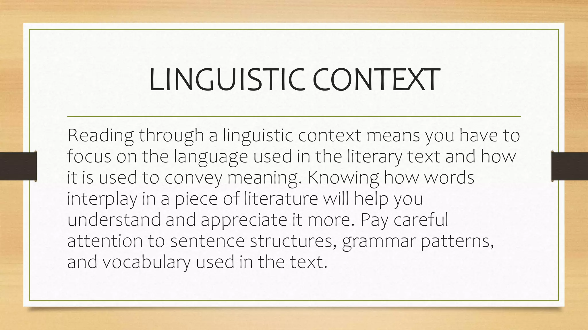 LINGUISTIC CONTEXT
Reading through a linguistic context means you have to
focus on the language used in the literary text and how
it is used to convey meaning. Knowing how words
interplay in a piece of literature will help you
understand and appreciate it more. Pay careful
attention to sentence structures, grammar patterns,
and vocabulary used in the text.
 