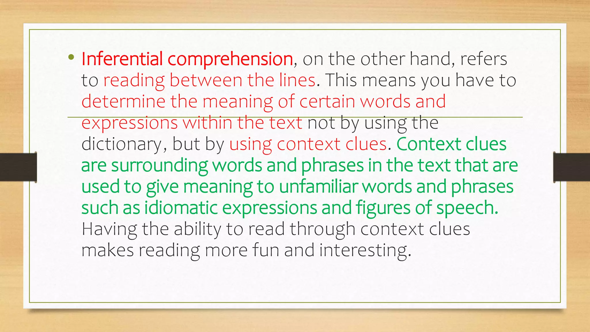 • Inferential comprehension, on the other hand, refers
to reading between the lines. This means you have to
determine the meaning of certain words and
expressions within the text not by using the
dictionary, but by using context clues. Context clues
are surrounding words and phrases in the text that are
used to give meaning to unfamiliar words and phrases
such as idiomatic expressions and figures of speech.
Having the ability to read through context clues
makes reading more fun and interesting.
 