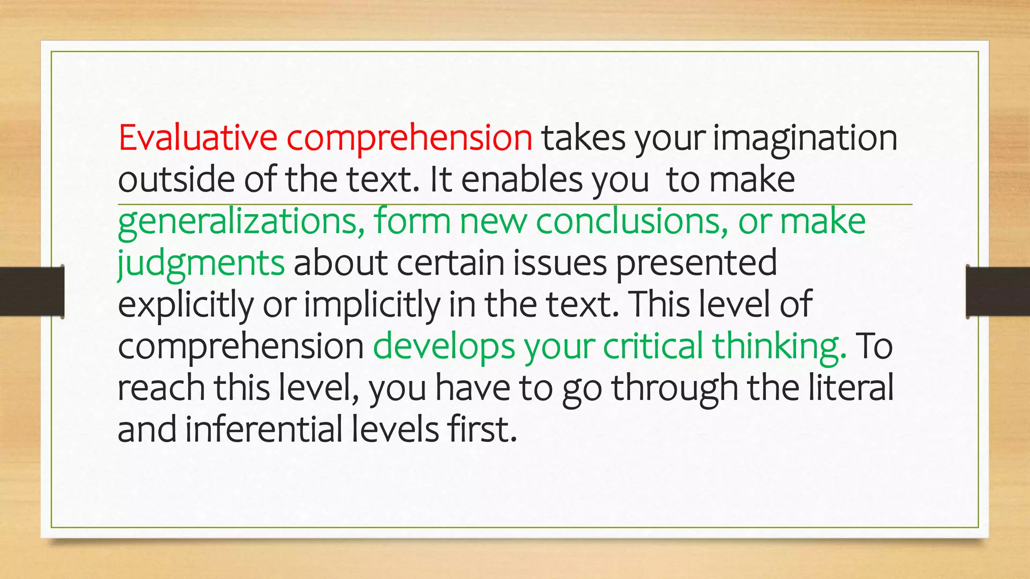 Evaluative comprehension takes your imagination
outside of the text. It enables you to make
generalizations, form new conclusions, or make
judgments about certain issues presented
explicitly or implicitly in the text. This level of
comprehension develops your critical thinking. To
reach this level, you have to go through the literal
and inferential levels first.
 