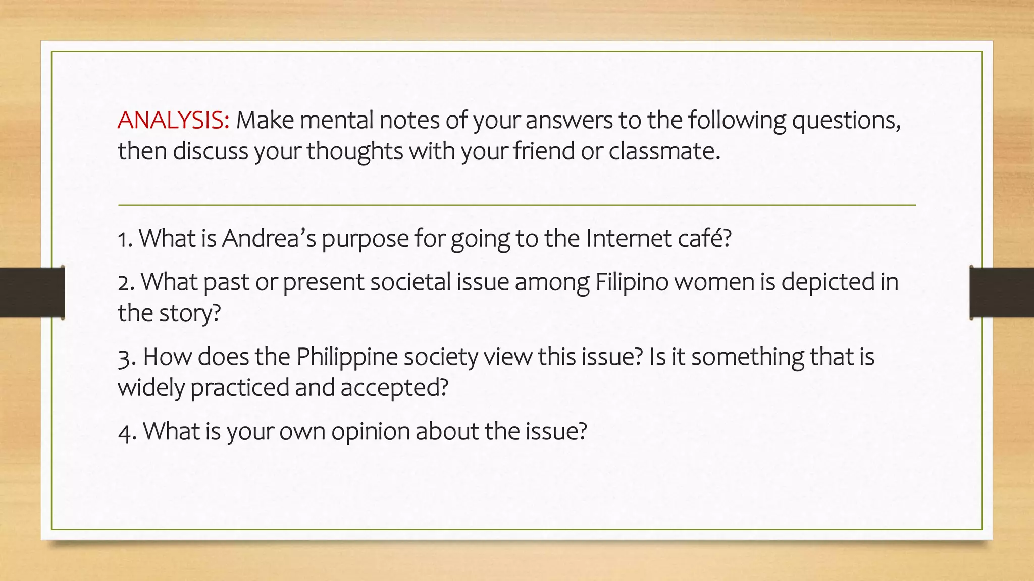 ANALYSIS: Make mental notes of your answers to the following questions,
then discuss your thoughts with your friend or classmate.
1. What is Andrea’s purpose for going to the Internet café?
2. What past or present societal issue among Filipino women is depicted in
the story?
3. How does the Philippine society view this issue? Is it something that is
widely practiced and accepted?
4. What is your own opinion about the issue?
 