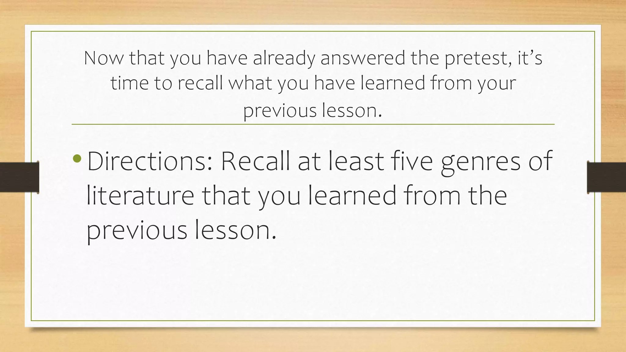 Now that you have already answered the pretest, it’s
time to recall what you have learned from your
previous lesson.
•Directions: Recall at least five genres of
literature that you learned from the
previous lesson.
 
