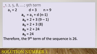 SOLUTION NUMBER 1
_1. 2, 5, 8, …; 9th term
a1 = 2 d = 3 n = 9
an = a1 + d (n-1)
a9 = 2 + 3 (9 – 1)
a9 = 2 + 3 (8)
a9 = 2 + 24
a9 = 24
Therefore, the 9th term of the sequence is 26.
 