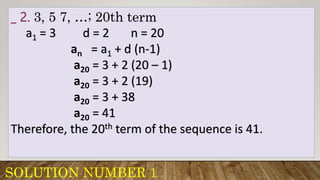 SOLUTION NUMBER 1
_ 2. 3, 5 7, …; 20th term
a1 = 3 d = 2 n = 20
an = a1 + d (n-1)
a20 = 3 + 2 (20 – 1)
a20 = 3 + 2 (19)
a20 = 3 + 38
a20 = 41
Therefore, the 20th term of the sequence is 41.
 
