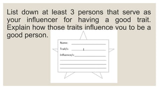 List down at least 3 persons that serve as
your influencer for having a good trait.
Explain how those traits influence you to be a
good person.
 