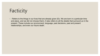 Facticity
◦ - Refers to the things in our lives that are already given (Ex. We are born in a particular time
and place, and we did not choose them). It also refers to all the details that surround us in the
present. These include our environment, language, past decisions, past and present
relationships, and even our future death.
 