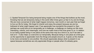 ◦ 2. Spatial-Temporal Our being temporal being maybe one of the things that bothers as the most.
Knowing that we are temporary being in this world often times gave us fear to try and do things.
We are more concerned of what might happen tomorrow, next month or next year that we forget
to live our life for today. We forget to cherish and enjoy the present because we are too
bothered of what might happen next. If we appreciate how wonderful the present is, then
perhaps we could look at our temporality as a challenge, a challenge on making our life more
interesting, colorful, and meaningful, and how we make most of the time given to us. In relation
to our being spatial being in one place at the same time may be a limit to us, but if we take a
look at it – it also helps us overcome our temporality. Because being in one place at a time give
us the opportunity to appreciate more the things and people around us. It gives us the chance
to be more connected to one another. We should appreciate always what is present in our
space because sometimes we only appreciate things or people when it’s already gone.
 