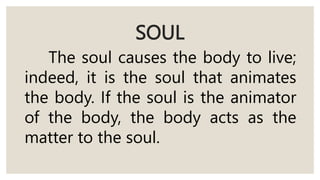 SOUL
The soul causes the body to live;
indeed, it is the soul that animates
the body. If the soul is the animator
of the body, the body acts as the
matter to the soul.
 