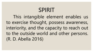SPIRIT
This intangible element enables us
to exercise thought, possess awareness,
interiority, and the capacity to reach out
to the outside world and other persons.
(R. D. Abella 2016)
 