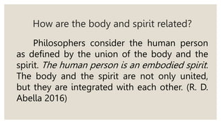 How are the body and spirit related?
Philosophers consider the human person
as defined by the union of the body and the
spirit. The human person is an embodied spirit.
The body and the spirit are not only united,
but they are integrated with each other. (R. D.
Abella 2016)
 