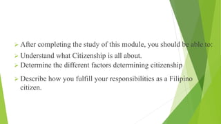 INTENDED LEARNING OUTCOMES
➢ After completing the study of this module, you should be able to:
➢ Understand what Citizenship is all about.
➢ Determine the different factors determining citizenship
➢ Describe how you fulfill your responsibilities as a Filipino
citizen.
 