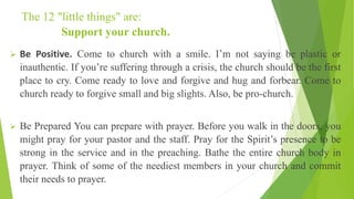 The 12 "little things" are:
Support your church.
➢ Be Positive. Come to church with a smile. I’m not saying be plastic or
inauthentic. If you’re suffering through a crisis, the church should be the first
place to cry. Come ready to love and forgive and hug and forbear. Come to
church ready to forgive small and big slights. Also, be pro-church.
➢ Be Prepared You can prepare with prayer. Before you walk in the doors, you
might pray for your pastor and the staff. Pray for the Spirit’s presence to be
strong in the service and in the preaching. Bathe the entire church body in
prayer. Think of some of the neediest members in your church and commit
their needs to prayer.
 